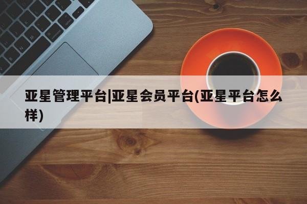 亚星网页 亚星网站亚星管理平台|亚星会员平台(亚星平台怎么样)