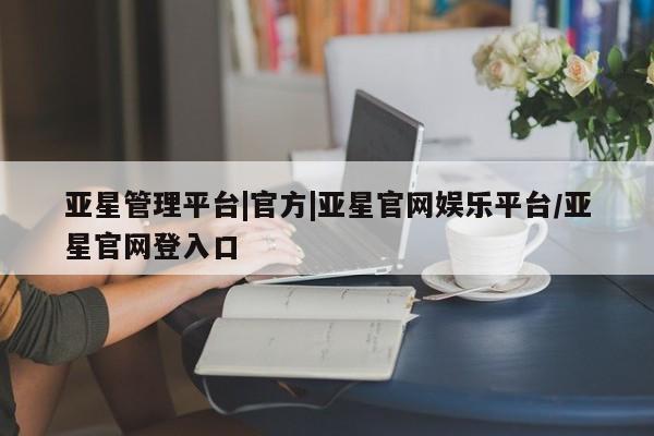 亚星网页 亚星网站亚星管理平台|官方|亚星官网娱乐平台/亚星官网登入口