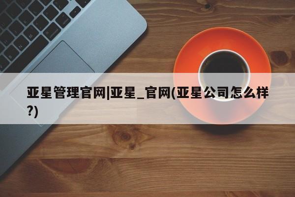 亚星网页 亚星网站亚星管理官网|亚星_官网(亚星公司怎么样?)