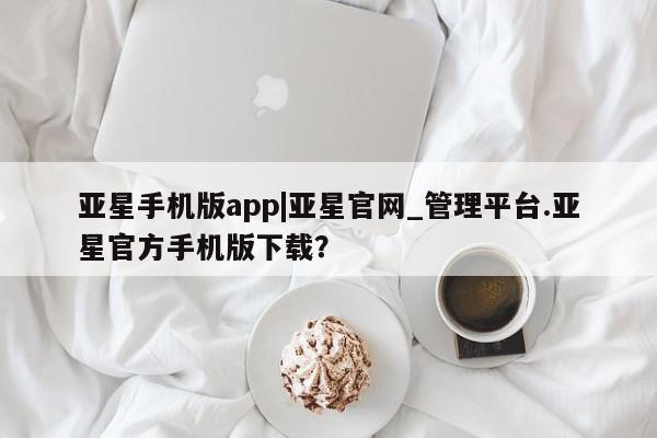 亚星网页 亚星网站亚星手机版app|亚星官网_管理平台.亚星官方手机版下载？