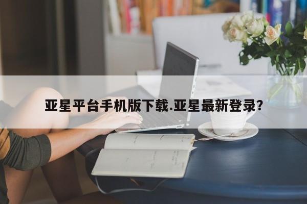 亚星网页 亚星网站亚星平台手机版下载.亚星最新登录？