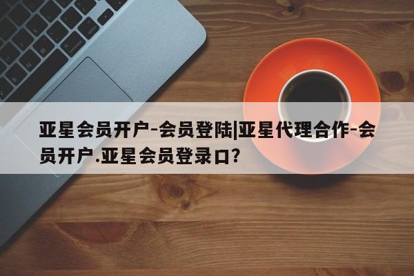 亚星网页 亚星网站亚星会员开户-会员登陆|亚星代理合作-会员开户.亚星会员登录口？