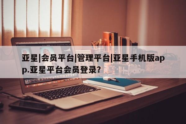 亚星网页 亚星网站亚星|会员平台|管理平台|亚星手机版app.亚星平台会员登录？