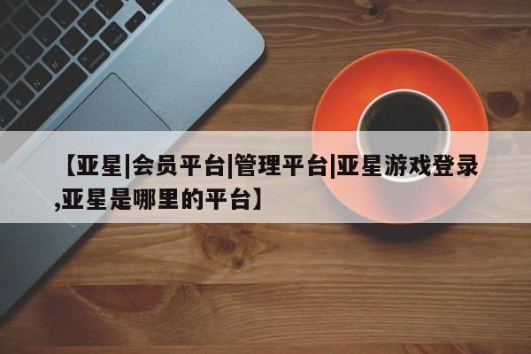 亚星网页 亚星网站【亚星|会员平台|管理平台|亚星游戏登录,亚星是哪里的平台】