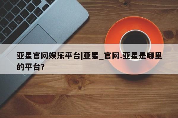亚星网页 亚星网站亚星官网娱乐平台|亚星_官网.亚星是哪里的平台？