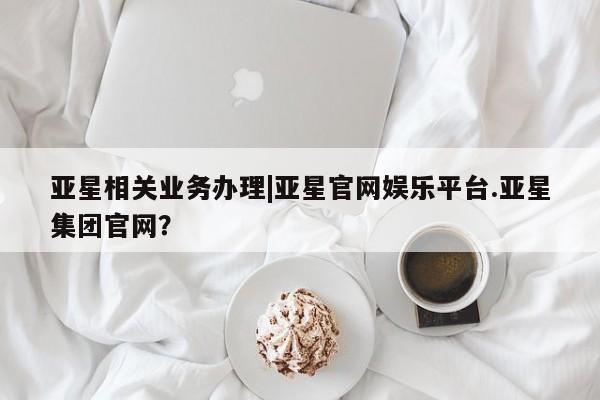亚星网页 亚星网站亚星相关业务办理|亚星官网娱乐平台.亚星集团官网？