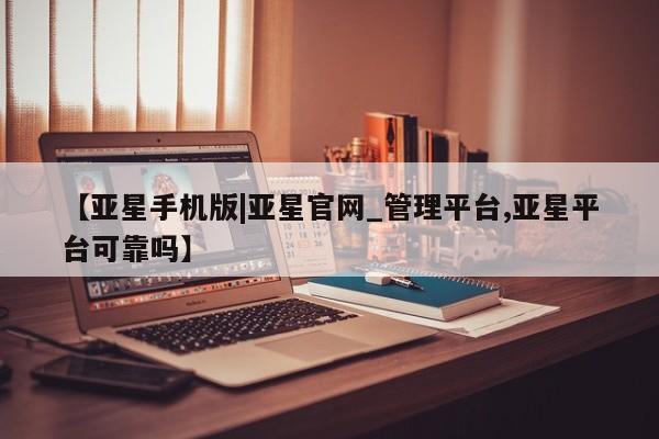 亚星网页 亚星网站【亚星手机版|亚星官网_管理平台,亚星平台可靠吗】