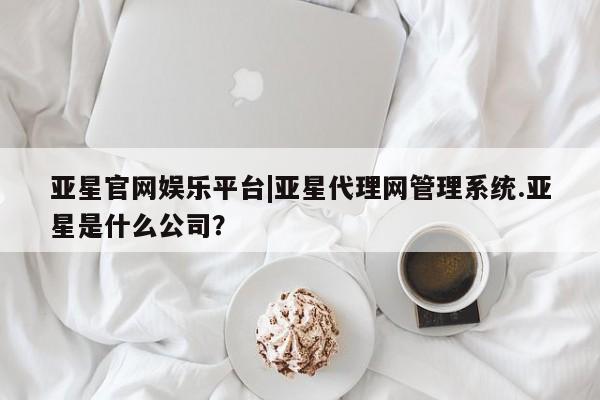 亚星网页 亚星网站亚星官网娱乐平台|亚星代理网管理系统.亚星是什么公司？