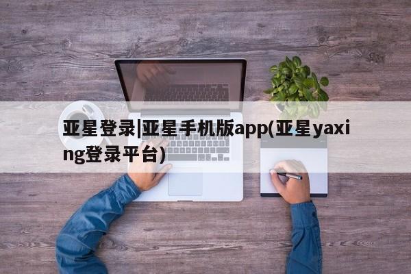 亚星网页 亚星网站亚星登录|亚星手机版app(亚星yaxing登录平台)