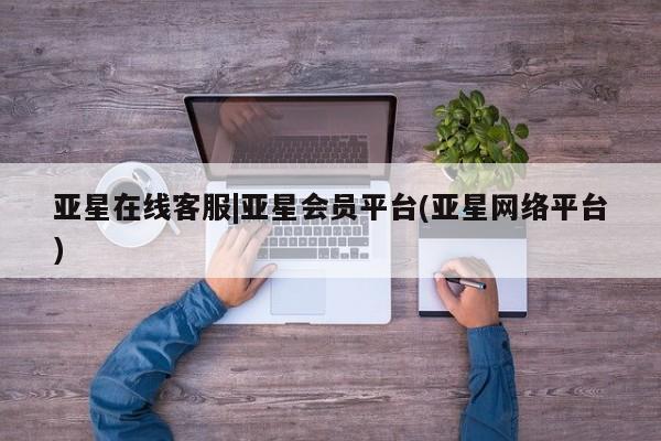 亚星网页 亚星网站亚星在线客服|亚星会员平台(亚星网络平台)