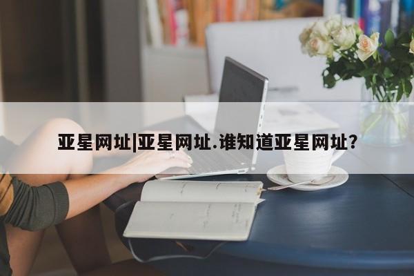 亚星网页 亚星网站亚星网址|亚星网址.谁知道亚星网址？
