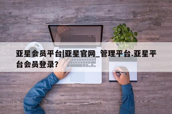 亚星网页 亚星网站亚星会员平台|亚星官网_管理平台.亚星平台会员登录？