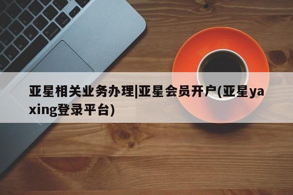 亚星网页 亚星网站亚星相关业务办理|亚星会员开户(亚星yaxing登录平台)