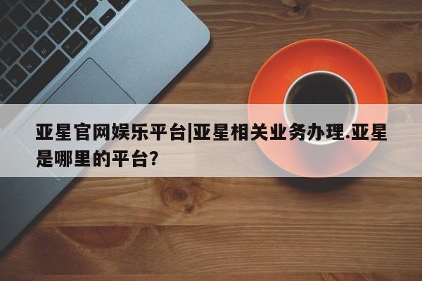 亚星网页 亚星网站亚星官网娱乐平台|亚星相关业务办理.亚星是哪里的平台？