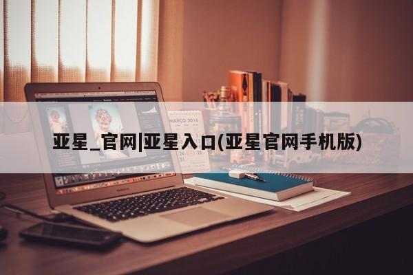 亚星网页 亚星网站亚星_官网|亚星入口(亚星官网手机版)