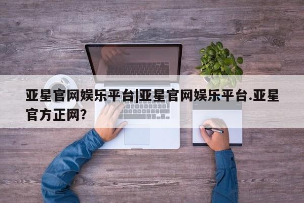 亚星网页 亚星网站亚星官网娱乐平台|亚星官网娱乐平台.亚星官方正网？