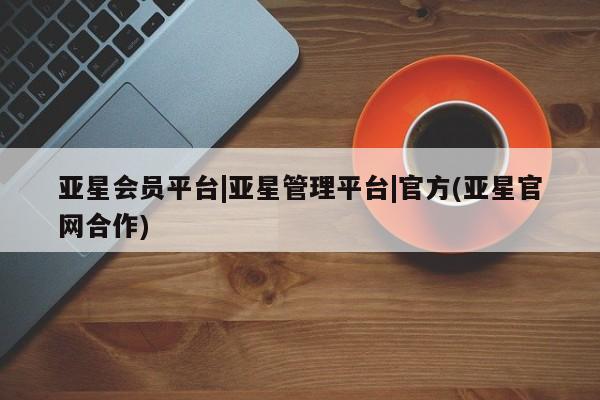 亚星网页 亚星网站亚星会员平台|亚星管理平台|官方(亚星官网合作)