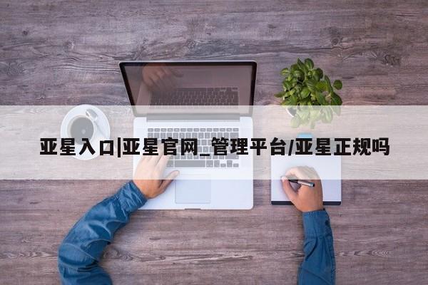 亚星网页 亚星网站亚星入口|亚星官网_管理平台/亚星正规吗