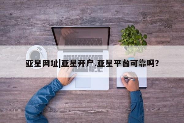 亚星网页 亚星网站亚星网址|亚星开户.亚星平台可靠吗？