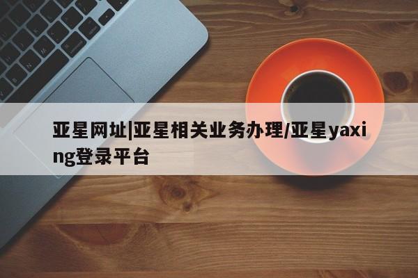 亚星网页 亚星网站亚星网址|亚星相关业务办理/亚星yaxing登录平台