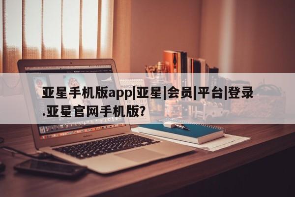 亚星网页 亚星网站亚星手机版app|亚星|会员|平台|登录.亚星官网手机版？