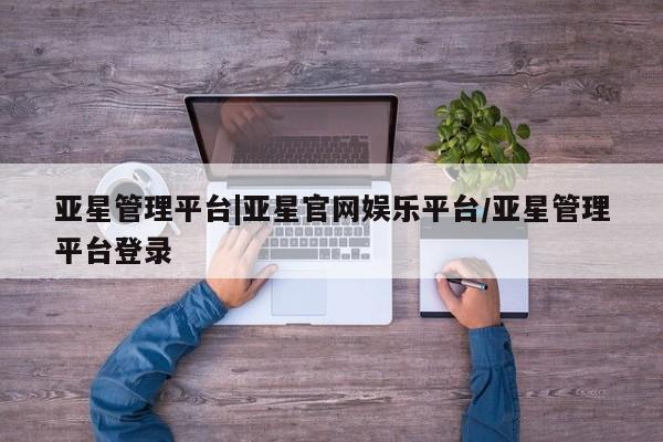 亚星网页 亚星网站亚星管理平台|亚星官网娱乐平台/亚星管理平台登录