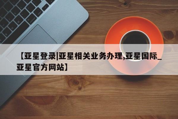 亚星网页 亚星网站【亚星登录|亚星相关业务办理,亚星国际_亚星官方网站】