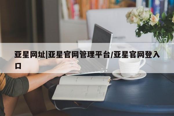 亚星网页 亚星网站亚星网址|亚星官网管理平台/亚星官网登入口
